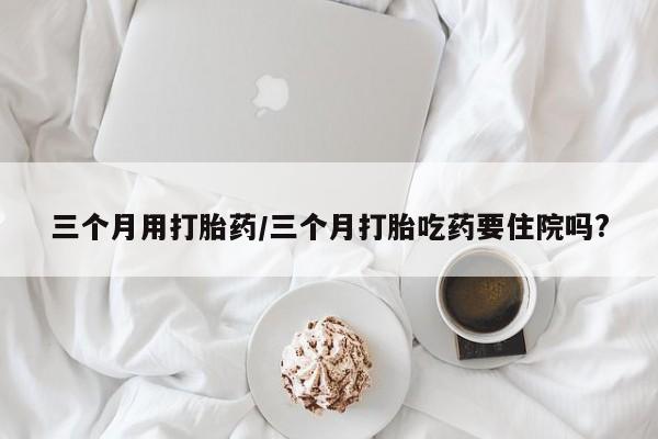 米非司酮片在线购微信三个月用打胎药/三个月打胎吃药要住院吗?
