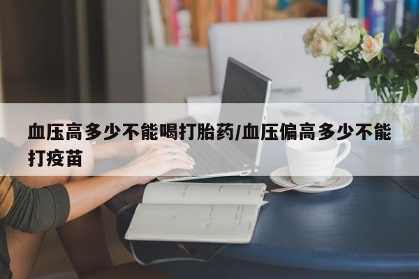 米非司酮片在线购微信血压高多少不能喝打胎药/血压偏高多少不能打疫苗