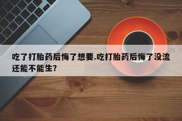 米非司酮片在线购微信吃了打胎药后悔了想要.吃打胎药后悔了没流还能不能生？