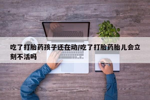 米非司酮片在线购微信吃了打胎药孩子还在动/吃了打胎药胎儿会立刻不活吗
