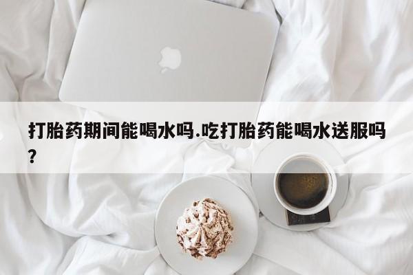米非司酮片在线购微信打胎药期间能喝水吗.吃打胎药能喝水送服吗？