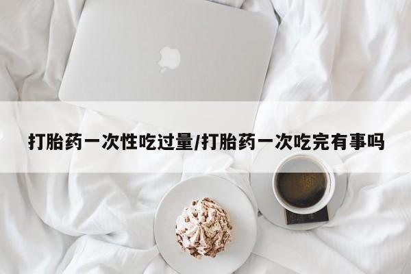 米非司酮片在线购微信打胎药一次性吃过量/打胎药一次吃完有事吗