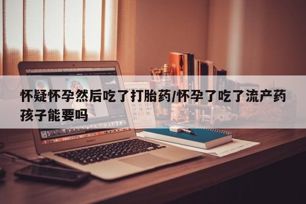米非司酮片在线购微信怀疑怀孕然后吃了打胎药/怀孕了吃了流产药孩子能要吗