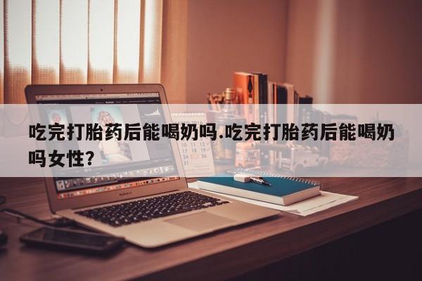 米非司酮片在线购微信吃完打胎药后能喝奶吗.吃完打胎药后能喝奶吗女性？