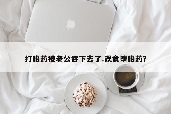 米非司酮片在线购微信打胎药被老公吞下去了.误食堕胎药？