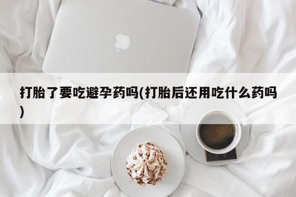 米非司酮片在线购微信打胎了要吃避孕药吗(打胎后还用吃什么药吗)