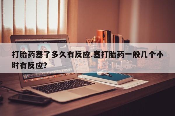米非司酮片在线购微信打胎药塞了多久有反应.塞打胎药一般几个小时有反应？