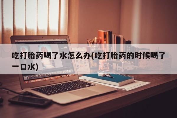 米非司酮片在线购微信吃打胎药喝了水怎么办(吃打胎药的时候喝了一口水)
