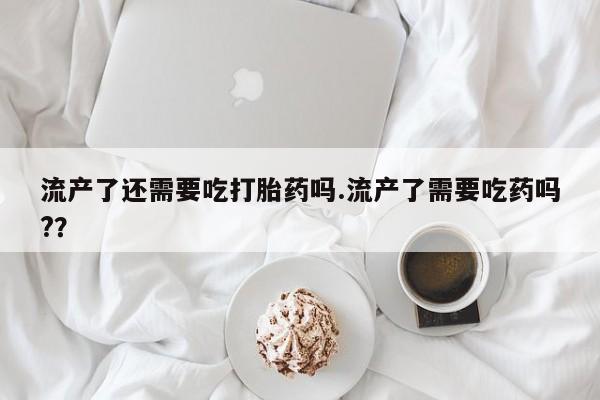 米非司酮片在线购微信流产了还需要吃打胎药吗.流产了需要吃药吗?？