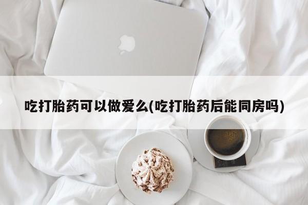 米非司酮片在线购微信吃打胎药可以做爱么(吃打胎药后能同房吗)