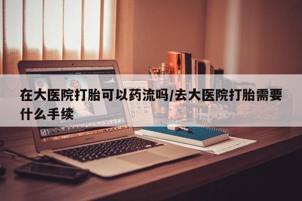 米非司酮片在线购微信在大医院打胎可以药流吗/去大医院打胎需要什么手续