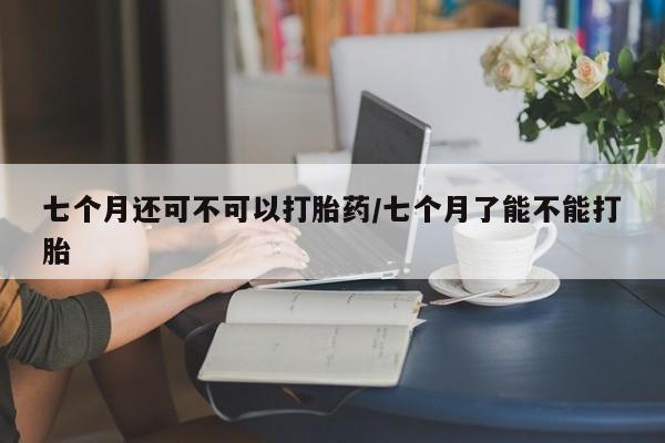 米非司酮片在线购微信七个月还可不可以打胎药/七个月了能不能打胎