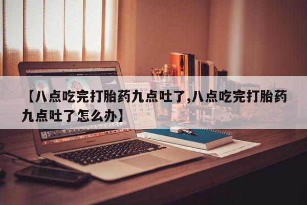 米非司酮片在线购微信【八点吃完打胎药九点吐了,八点吃完打胎药九点吐了怎么办】