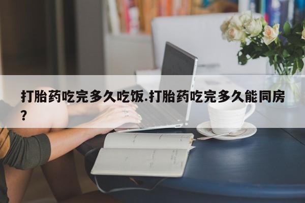 米非司酮片在线购微信打胎药吃完多久吃饭.打胎药吃完多久能同房？