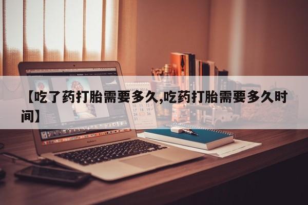 米非司酮片在线购微信【吃了药打胎需要多久,吃药打胎需要多久时间】