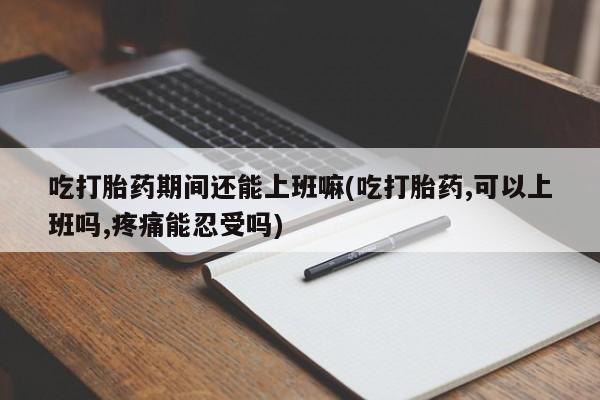 米非司酮片在线购微信吃打胎药期间还能上班嘛(吃打胎药,可以上班吗,疼痛能忍受吗)