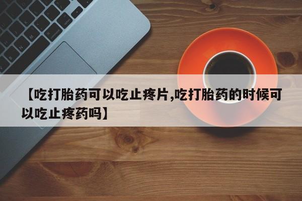 米非司酮片在线购微信【吃打胎药可以吃止疼片,吃打胎药的时候可以吃止疼药吗】