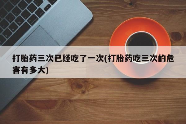 米非司酮片在线购微信打胎药三次已经吃了一次(打胎药吃三次的危害有多大)