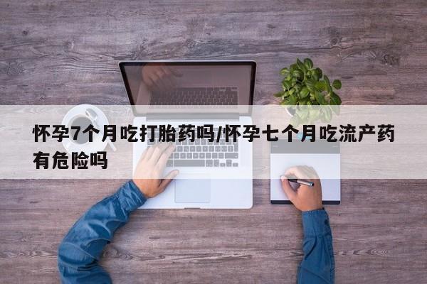 米非司酮片在线购微信怀孕7个月吃打胎药吗/怀孕七个月吃流产药有危险吗