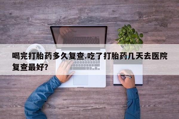 米非司酮片在线购微信喝完打胎药多久复查.吃了打胎药几天去医院复查最好？