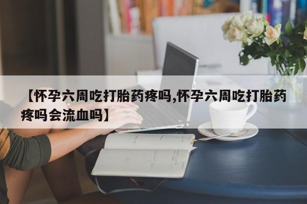 米非司酮片在线购微信【怀孕六周吃打胎药疼吗,怀孕六周吃打胎药疼吗会流血吗】