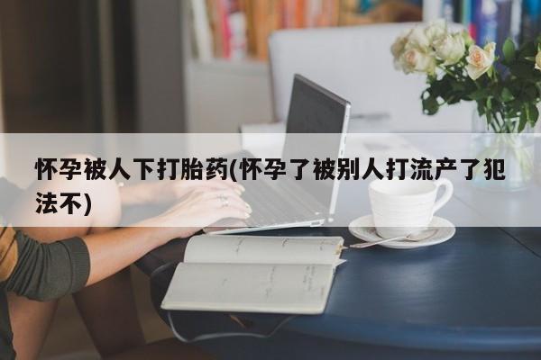 米非司酮片在线购微信怀孕被人下打胎药(怀孕了被别人打流产了犯法不)