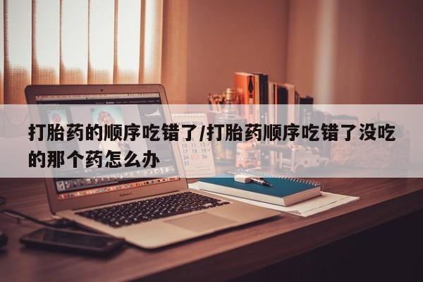 米非司酮片在线购微信打胎药的顺序吃错了/打胎药顺序吃错了没吃的那个药怎么办