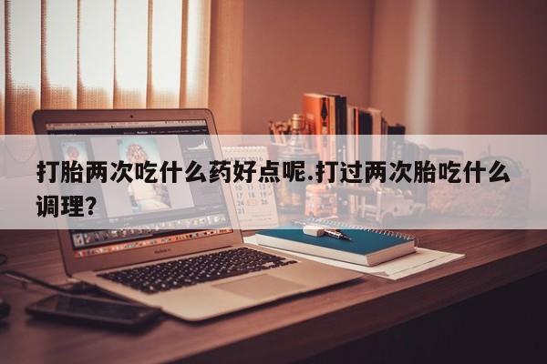 米非司酮片在线购微信打胎两次吃什么药好点呢.打过两次胎吃什么调理？