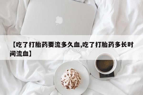 米非司酮片在线购微信【吃了打胎药要流多久血,吃了打胎药多长时间流血】