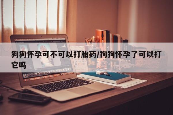 米非司酮片在线购微信狗狗怀孕可不可以打胎药/狗狗怀孕了可以打它吗