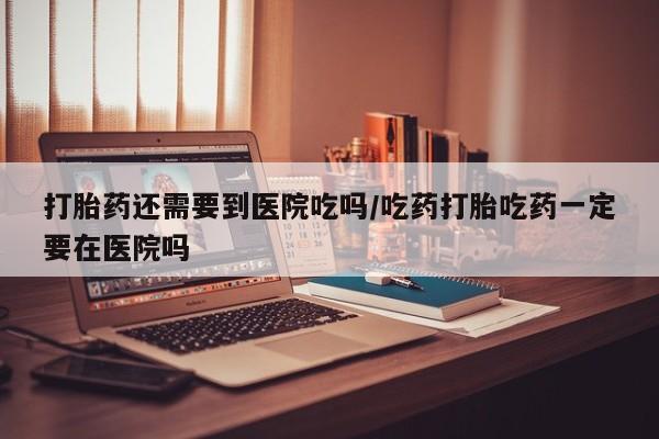 米非司酮片在线购微信打胎药还需要到医院吃吗/吃药打胎吃药一定要在医院吗