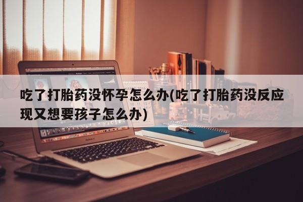 米非司酮片在线购微信吃了打胎药没怀孕怎么办(吃了打胎药没反应现又想要孩子怎么办)