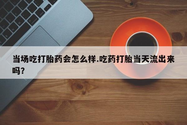 米非司酮片在线购微信当场吃打胎药会怎么样.吃药打胎当天流出来吗？