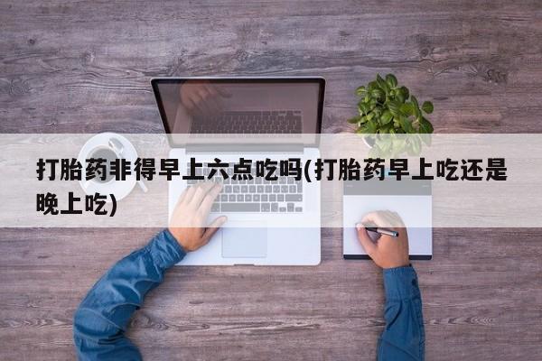 米非司酮片在线购微信打胎药非得早上六点吃吗(打胎药早上吃还是晚上吃)