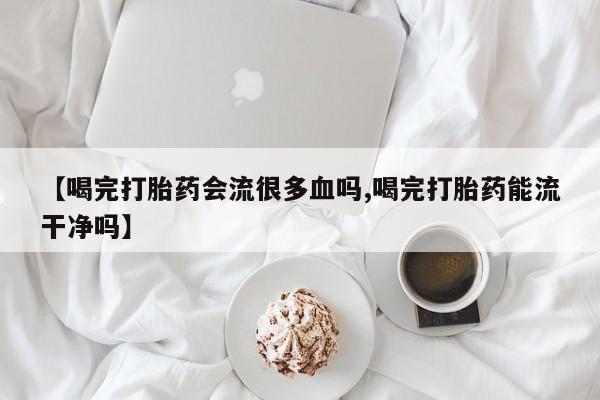 米非司酮片在线购微信【喝完打胎药会流很多血吗,喝完打胎药能流干净吗】