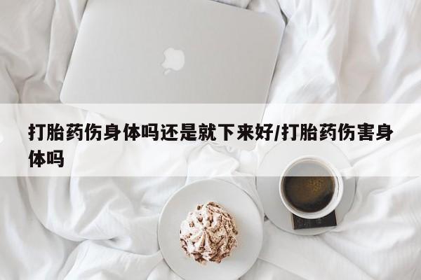 米非司酮片在线购微信打胎药伤身体吗还是就下来好/打胎药伤害身体吗