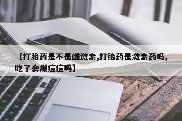 米非司酮片在线购微信【打胎药是不是雌激素,打胎药是激素药吗,吃了会爆痘痘吗】