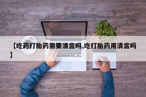 米非司酮片在线购微信【吃药打胎药需要清宫吗,吃打胎药用清宫吗】