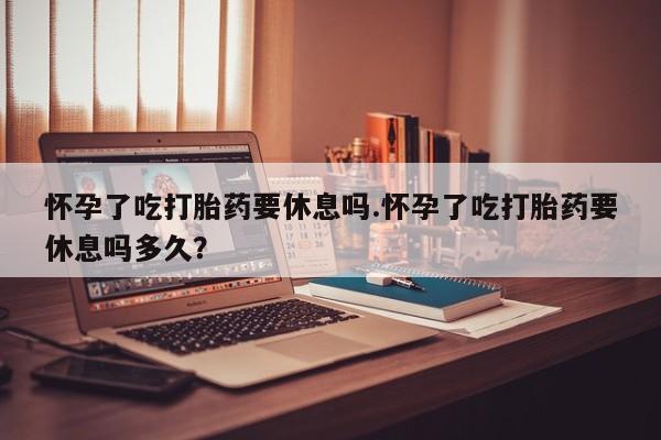 米非司酮片在线购微信怀孕了吃打胎药要休息吗.怀孕了吃打胎药要休息吗多久？