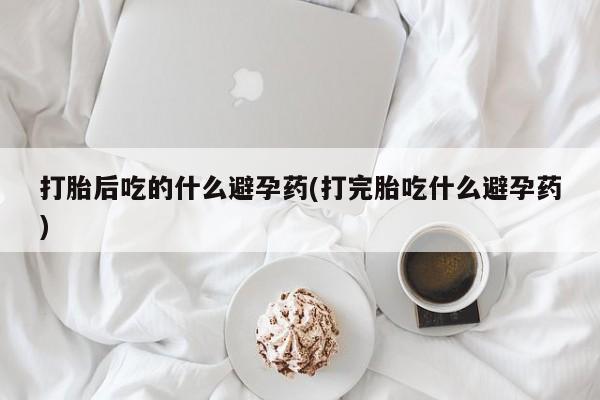 米非司酮片在线购微信打胎后吃的什么避孕药(打完胎吃什么避孕药)