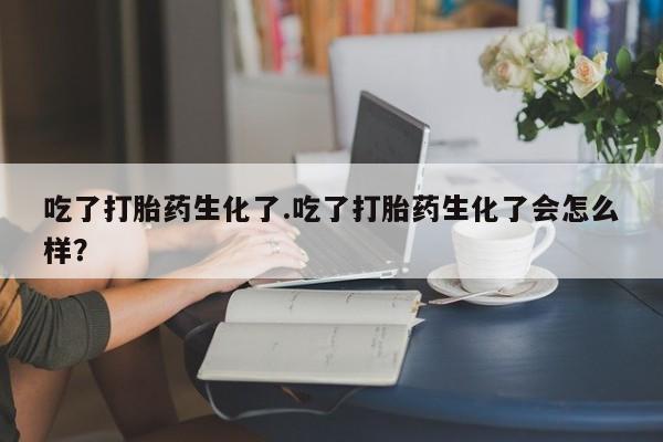 米非司酮片在线购微信吃了打胎药生化了.吃了打胎药生化了会怎么样？