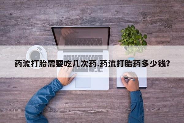 米非司酮片在线购微信药流打胎需要吃几次药.药流打胎药多少钱？