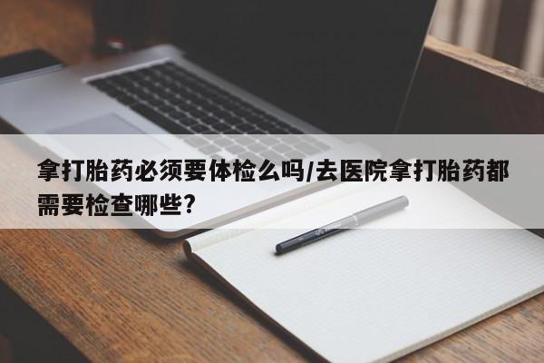 米非司酮片在线购微信拿打胎药必须要体检么吗/去医院拿打胎药都需要检查哪些?