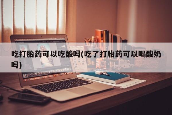 米非司酮片在线购微信吃打胎药可以吃酸吗(吃了打胎药可以喝酸奶吗)