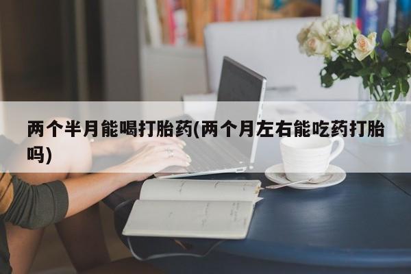 米非司酮片在线购微信两个半月能喝打胎药(两个月左右能吃药打胎吗)