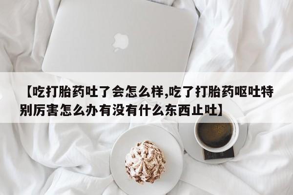 米非司酮片在线购微信【吃打胎药吐了会怎么样,吃了打胎药呕吐特别厉害怎么办有没有什么东西止吐】