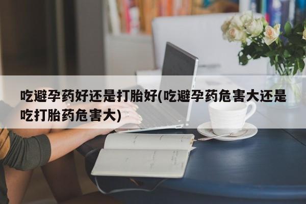 米非司酮片在线购微信吃避孕药好还是打胎好(吃避孕药危害大还是吃打胎药危害大)