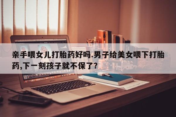 米非司酮片在线购微信亲手喂女儿打胎药好吗.男子给美女喂下打胎药,下一刻孩子就不保了？