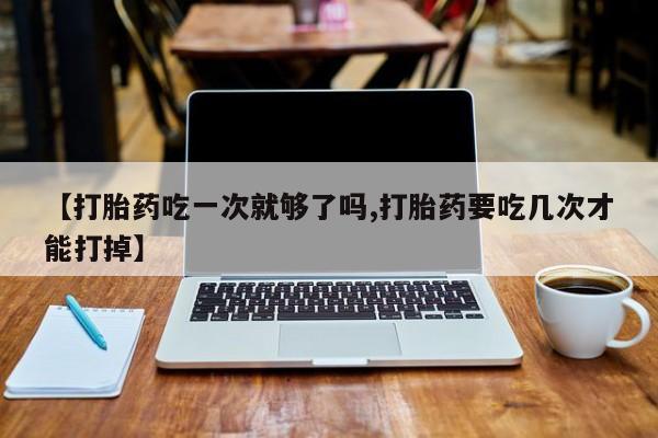 米非司酮片在线购微信【打胎药吃一次就够了吗,打胎药要吃几次才能打掉】