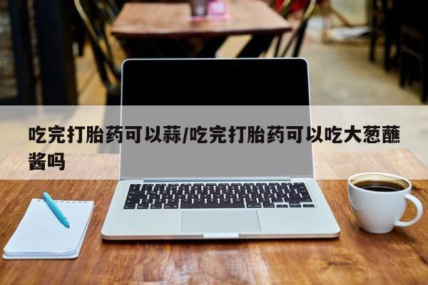 米非司酮片在线购微信吃完打胎药可以蒜/吃完打胎药可以吃大葱蘸酱吗